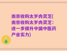 南京收购太岁肉灵芝(南京收购太岁肉灵芝：进一步提升中国中医药产业实力)