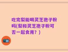 吃完梨能喝灵芝孢子粉吗(梨和灵芝孢子粉可否一起食用？)