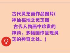 古代灵芝画作品图片(神仙福地之灵芝图 - 古代人物画中珍贵的神药，多幅画作呈现灵芝的神奇之处。)