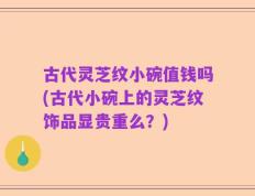 古代灵芝纹小碗值钱吗(古代小碗上的灵芝纹饰品显贵重么？)