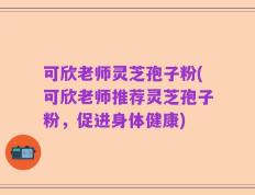 可欣老师灵芝孢子粉(可欣老师推荐灵芝孢子粉，促进身体健康)