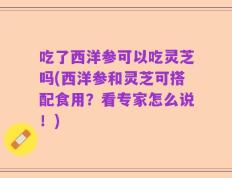 吃了西洋参可以吃灵芝吗(西洋参和灵芝可搭配食用？看专家怎么说！)