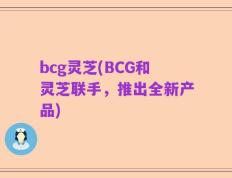 bcg灵芝(BCG和灵芝联手，推出全新产品)
