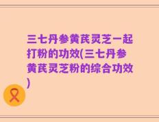 三七丹参黄芪灵芝一起打粉的功效(三七丹参黄芪灵芝粉的综合功效)