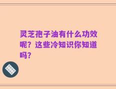 灵芝孢子油有什么功效呢？这些冷知识你知道吗？
