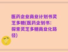 医药企业商业计划书灵芝多糖(医药企划书：探索灵芝多糖商业化路径)