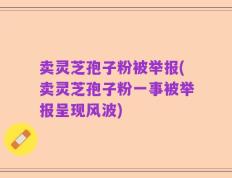 卖灵芝孢子粉被举报(卖灵芝孢子粉一事被举报呈现风波)