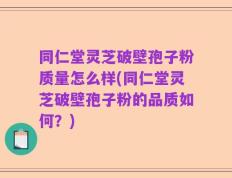 同仁堂灵芝破壁孢子粉质量怎么样(同仁堂灵芝破壁孢子粉的品质如何？)