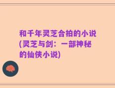 和千年灵芝合拍的小说(灵芝与剑：一部神秘的仙侠小说)
