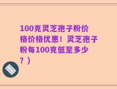 100克灵芝孢子粉价格价格优惠！灵芝孢子粉每100克低至多少？)