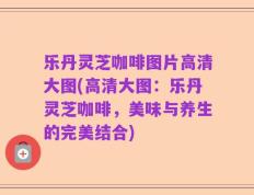 乐丹灵芝咖啡图片高清大图(高清大图：乐丹灵芝咖啡，美味与养生的完美结合)