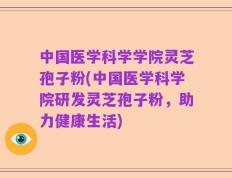 中国医学科学学院灵芝孢子粉(中国医学科学院研发灵芝孢子粉，助力健康生活)
