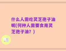 什么人需吃灵芝孢子油呢(何种人需要食用灵芝孢子油？)
