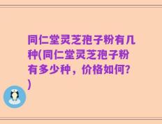 同仁堂灵芝孢子粉有几种(同仁堂灵芝孢子粉有多少种，价格如何？)