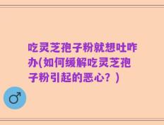 吃灵芝孢子粉就想吐咋办(如何缓解吃灵芝孢子粉引起的恶心？)