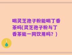 喝灵芝孢子粉能喝丁香茶吗(灵芝孢子粉与丁香茶能一同饮用吗？)