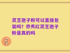 灵芝孢子粉可以直接包装吗？乔秀红灵芝孢子粉是真的吗