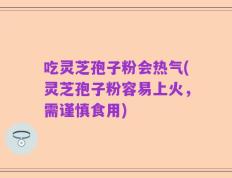 吃灵芝孢子粉会热气(灵芝孢子粉容易上火，需谨慎食用)