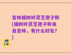 吉林插树岭灵芝孢子粉(插树岭灵芝孢子粉来自吉林，有什么好处？)