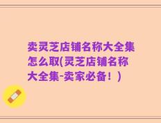 卖灵芝店铺名称大全集怎么取(灵芝店铺名称大全集-卖家必备！)