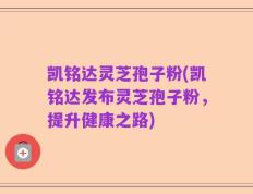 凯铭达灵芝孢子粉(凯铭达发布灵芝孢子粉，提升健康之路)