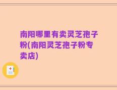 南阳哪里有卖灵芝孢子粉(南阳灵芝孢子粉专卖店)