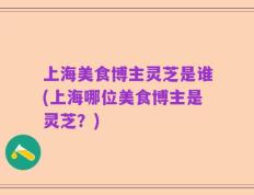 上海美食博主灵芝是谁(上海哪位美食博主是灵芝？)