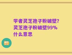 学者灵芝孢子粉破壁？灵芝孢子粉破壁99%什么意思