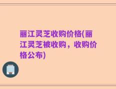 丽江灵芝收购价格(丽江灵芝被收购，收购价格公布)