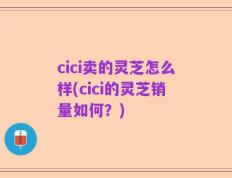 cici卖的灵芝怎么样(cici的灵芝销量如何？)