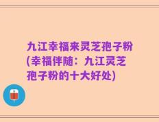 九江幸福来灵芝孢子粉(幸福伴随：九江灵芝孢子粉的十大好处)
