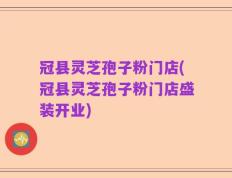 冠县灵芝孢子粉门店(冠县灵芝孢子粉门店盛装开业)