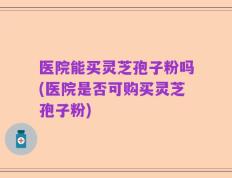 医院能买灵芝孢子粉吗(医院是否可购买灵芝孢子粉)