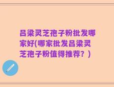 吕梁灵芝孢子粉批发哪家好(哪家批发吕梁灵芝孢子粉值得推荐？)
