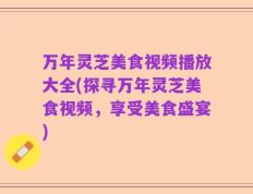 万年灵芝美食视频播放大全(探寻万年灵芝美食视频，享受美食盛宴)
