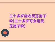 三十多岁能吃灵芝孢子粉(三十多岁可食用灵芝孢子粉)