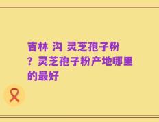 吉林 沟 灵芝孢子粉？灵芝孢子粉产地哪里的最好