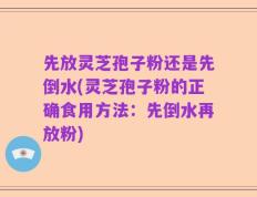 先放灵芝孢子粉还是先倒水(灵芝孢子粉的正确食用方法：先倒水再放粉)
