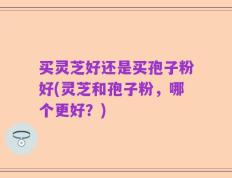 买灵芝好还是买孢子粉好(灵芝和孢子粉，哪个更好？)