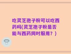 吃灵芝孢子粉可以吃西药吗(灵芝孢子粉是否能与西药同时服用？)