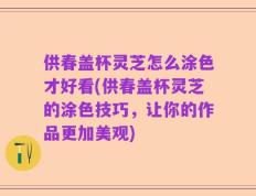 供春盖杯灵芝怎么涂色才好看(供春盖杯灵芝的涂色技巧，让你的作品更加美观)