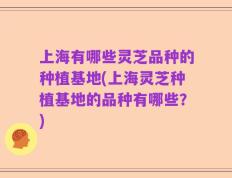 上海有哪些灵芝品种的种植基地(上海灵芝种植基地的品种有哪些？)