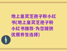 地上皇灵芝孢子粉小红书(地上皇灵芝孢子粉小红书推荐-为您提供优质养生选择)