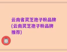云南省灵芝孢子粉品牌(云南灵芝孢子粉品牌推荐)