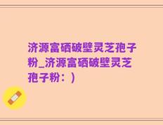 济源富硒破壁灵芝孢子粉_济源富硒破壁灵芝孢子粉：)