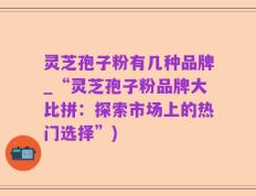 灵芝孢子粉有几种品牌_“灵芝孢子粉品牌大比拼：探索市场上的热门选择”)