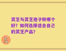 灵芝与灵芝孢子粉哪个好？如何选择适合自己的灵芝产品？
