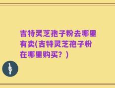 吉特灵芝孢子粉去哪里有卖(吉特灵芝孢子粉在哪里购买？)