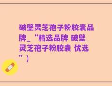 破壁灵芝孢子粉胶囊品牌_“精选品牌 破壁灵芝孢子粉胶囊 优选”)