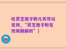 吃灵芝孢子粉几天可以见效_“灵芝孢子粉见效周期解析”)